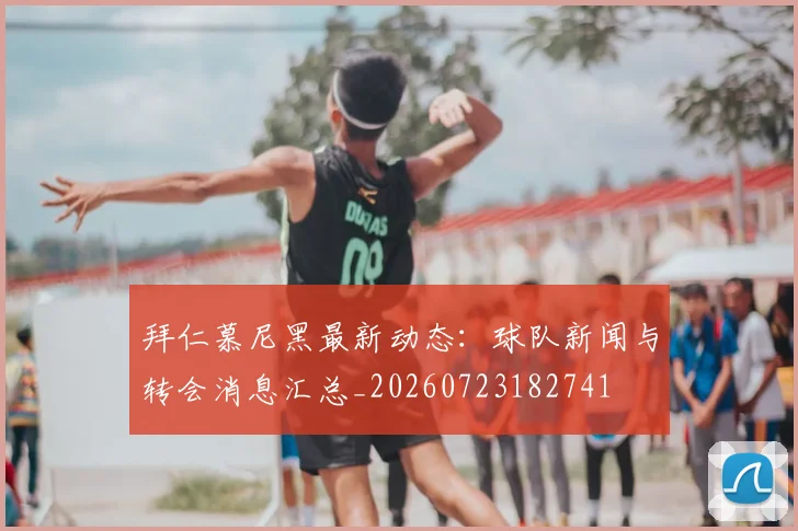 拜仁慕尼黑最新动态：球队新闻与转会消息汇总_20260723182741