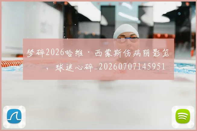梦碎2026哈维·西蒙斯伤病阴影笼罩，球迷心碎_20260707145951