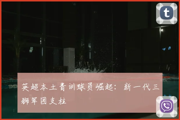 英超本土青训球员崛起:新一代三狮军团支柱