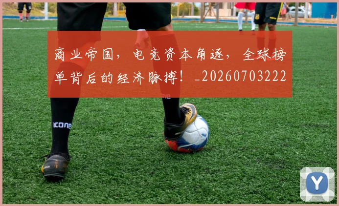 商业帝国，电竞资本角逐，全球榜单背后的经济脉搏！_20260703222533_20260719160620