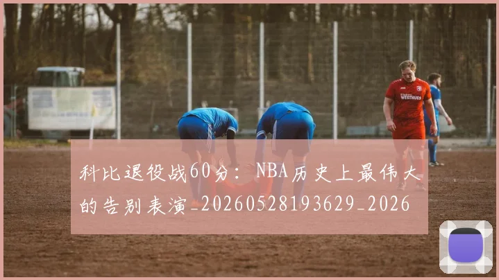 科比退役战60分：NBA历史上最伟大的告别表演_20260528193629_20260802165918