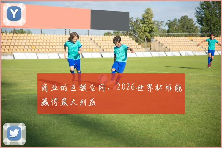 商业的巨额合同，2026世界杯谁能赢得最大利益