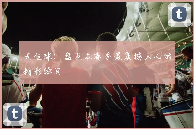 五佳球:盘点本赛季最震撼人心的精彩瞬间