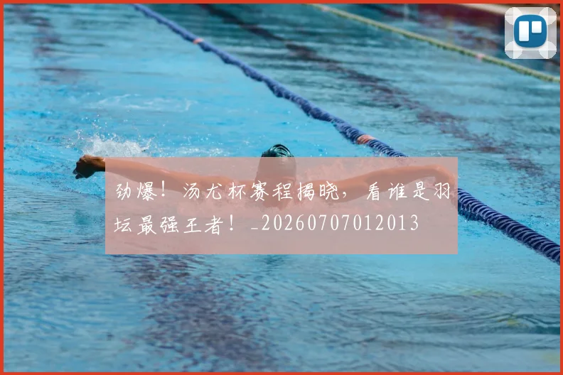 劲爆!汤尤杯赛程揭晓,看谁是羽坛最强王者!_20260707012013
