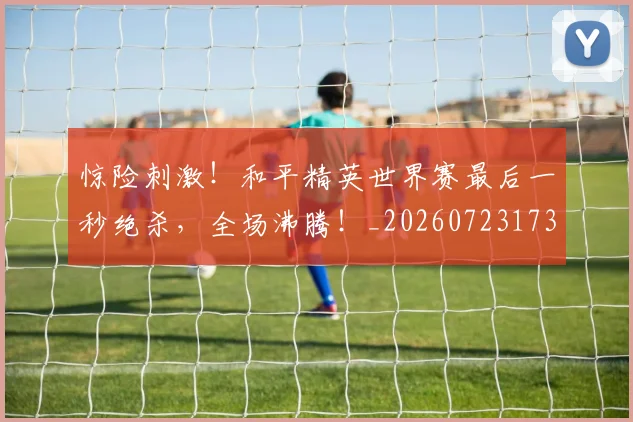 惊险刺激！和平精英世界赛最后一秒绝杀，全场沸腾！_20260723173143