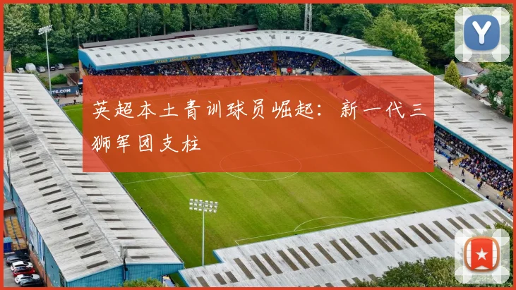 英超本土青训球员崛起：新一代三狮军团支柱