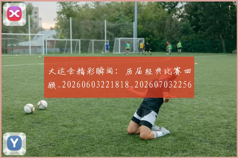 大运会精彩瞬间：历届经典比赛回顾_20260603221818_20260703225657