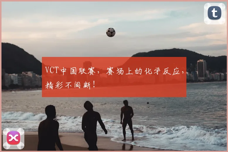 VCT中国联赛，赛场上的化学反应，精彩不间断！
