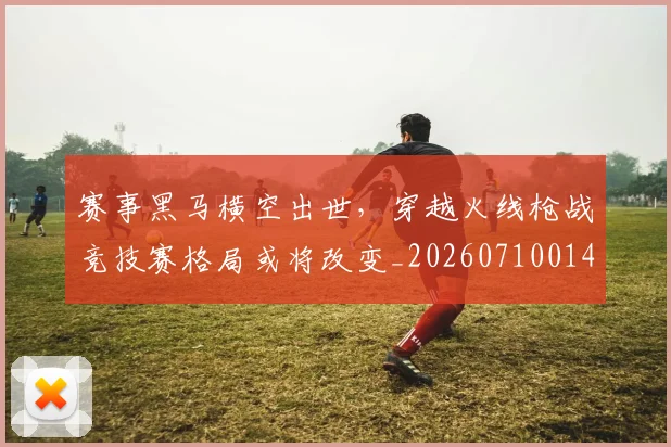 赛事黑马横空出世，穿越火线枪战竞技赛格局或将改变_20260710014240