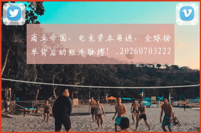 商业帝国,电竞资本角逐,全球榜单背后的经济脉搏!_20260703222533_20260719160620