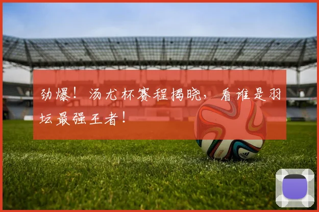 劲爆!汤尤杯赛程揭晓,看谁是羽坛最强王者!