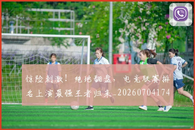 惊险刺激！绝地翻盘，电竞联赛排名上演最强王者归来_20260704174421