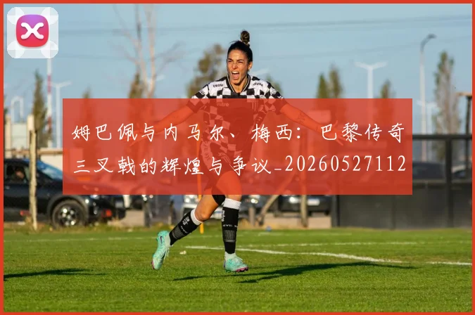 姆巴佩与内马尔、梅西：巴黎传奇三叉戟的辉煌与争议_20260527112120