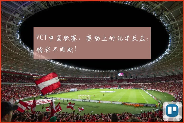 VCT中国联赛,赛场上的化学反应,精彩不间断!