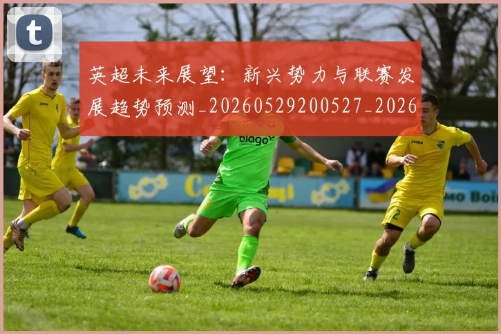 英超未来展望：新兴势力与联赛发展趋势预测_20260529200527_20260710005528