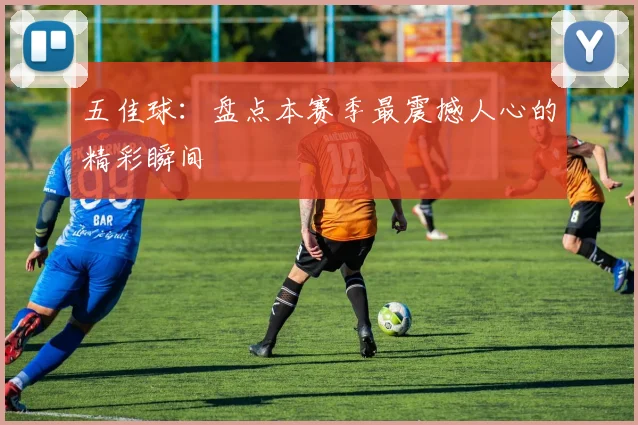五佳球：盘点本赛季最震撼人心的精彩瞬间