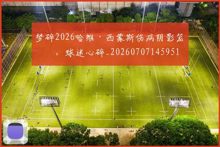 梦碎2026哈维·西蒙斯伤病阴影笼罩，球迷心碎_20260707145951