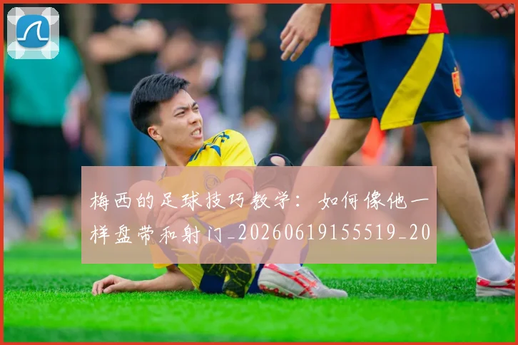 梅西的足球技巧教学：如何像他一样盘带和射门_20260619155519_20260707145009