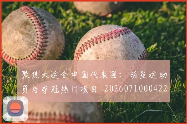 聚焦大运会中国代表团：明星运动员与夺冠热门项目_20260710004229_20260803144012
