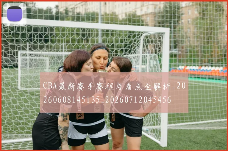 CBA最新赛季赛程与看点全解析_20260608145135_20260712045456