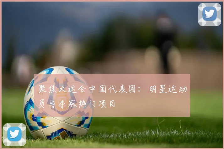 聚焦大运会中国代表团：明星运动员与夺冠热门项目