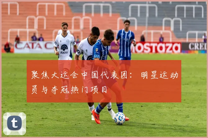 聚焦大运会中国代表团：明星运动员与夺冠热门项目