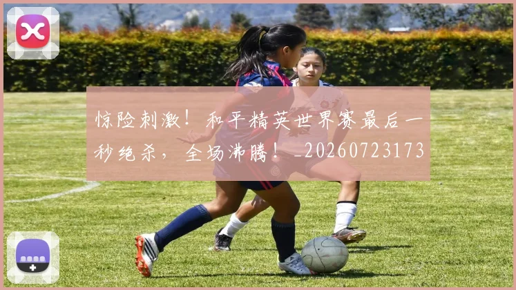 惊险刺激！和平精英世界赛最后一秒绝杀，全场沸腾！_20260723173143