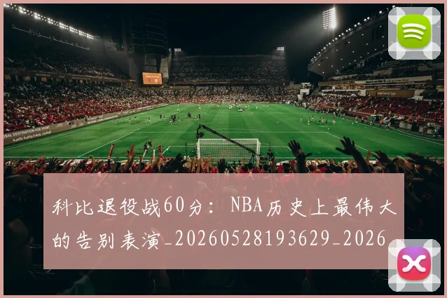 科比退役战60分：NBA历史上最伟大的告别表演_20260528193629_20260802165918